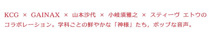 KCG×GAINAX× 山本沙代 × 小岐須雅之 × スティーヴ エトウのコラボレーション。学科ごとの鮮やかな「神様」たち，ポップな音声。