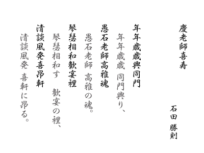 慶老師喜寿　石田 勝則　年年歳歳興同門 愚石老師高雅魂 琴瑟相和歓宴裡 清談風発喜昂軒：年年歳歳 同門興り，愚石老師 高雅の魂。琴瑟相和す　歓宴の裡，清談風発 喜軒に昂る。 