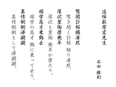 追悼萩原宏先生　石田 勝則　驚聞訃報獨凄然 厚沢薫陶歴幾年 碩学高才乗鶴去 慕情惻惻涕濺濺：驚き聞く訃報 独り凄然，厚沢と薫陶 幾年か歴たり。碩学の高才 鶴に乗って去り，慕情惻惻として涕濺濺。